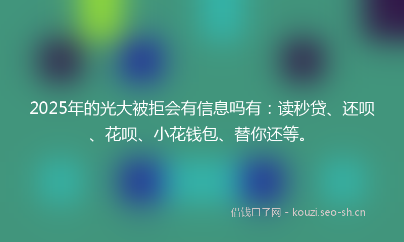2025年的光大被拒会有信息吗有：读秒贷、还呗、花呗、小花钱包、替你还等。