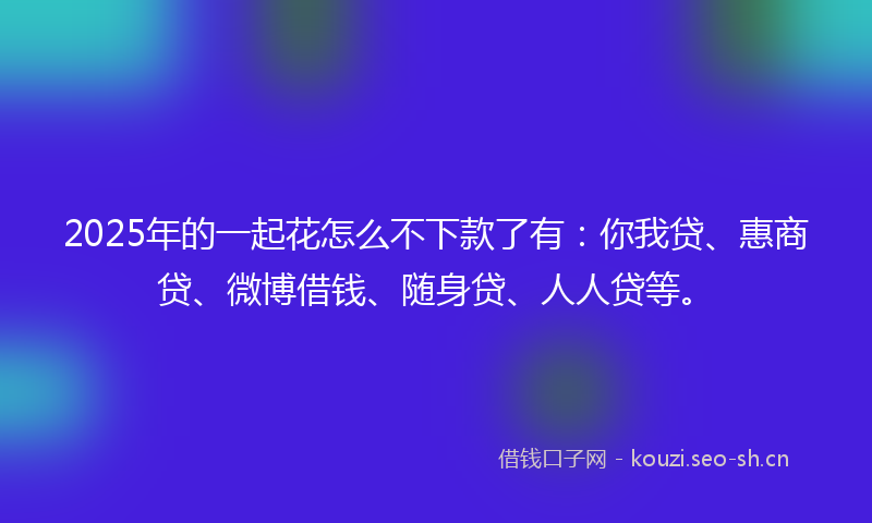 2025年的一起花怎么不下款了有：你我贷、惠商贷、微博借钱、随身贷、人人贷等。