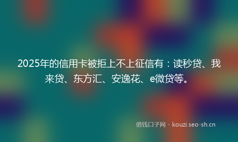 2025年的信用卡被拒上不上征信有：读秒贷、我来贷、东方汇、安逸花、e微贷等。