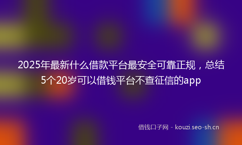 2025年最新什么借款平台最安全可靠正规，总结5个20岁可以借钱平台不查征信的app