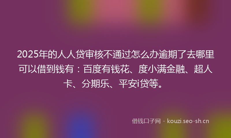2025年的人人贷审核不通过怎么办逾期了去哪里可以借到钱有：百度有钱花、度小满金融、超人卡、分期乐、平安i贷等。