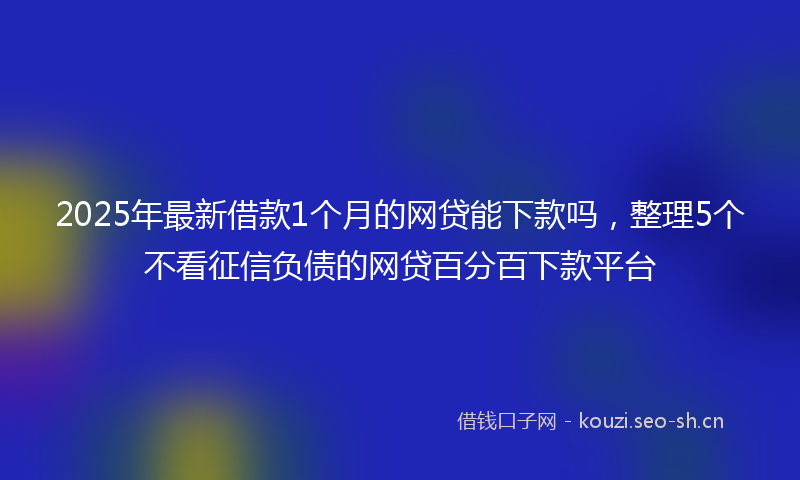 2025年最新借款1个月的网贷能下款吗，整理5个不看征信负债的网贷百分百下款平台