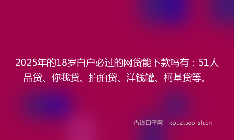 2025年的18岁白户必过的网贷能下款吗有：51人品贷、你我贷、拍拍贷、洋钱罐、柯基贷等。