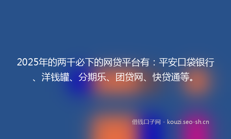 2025年的两千必下的网贷平台有：平安口袋银行、洋钱罐、分期乐、团贷网、快贷通等。