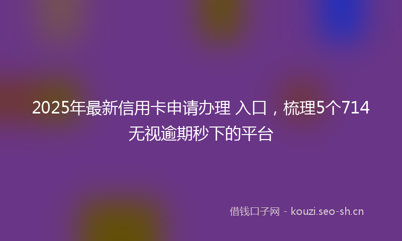 2025年最新信用卡申请办理 入口，梳理5个714无视逾期秒下的平台