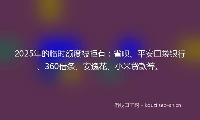 2025年的临时额度被拒有：省呗、平安口袋银行、360借条、安逸花、小米贷款等。