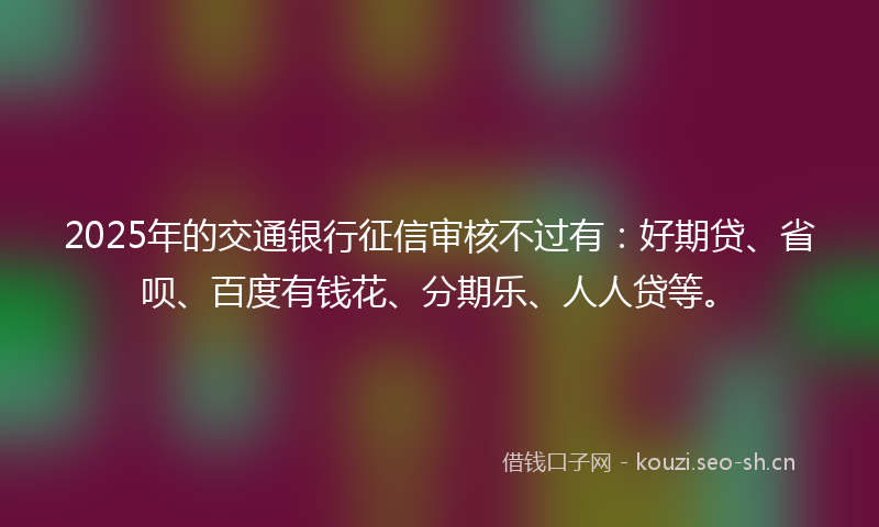 2025年的交通银行征信审核不过有：好期贷、省呗、百度有钱花、分期乐、人人贷等。