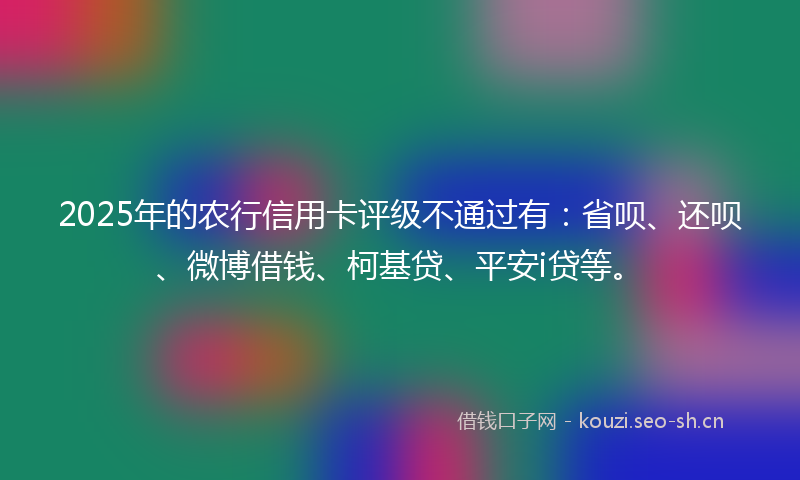 2025年的农行信用卡评级不通过有：省呗、还呗、微博借钱、柯基贷、平安i贷等。