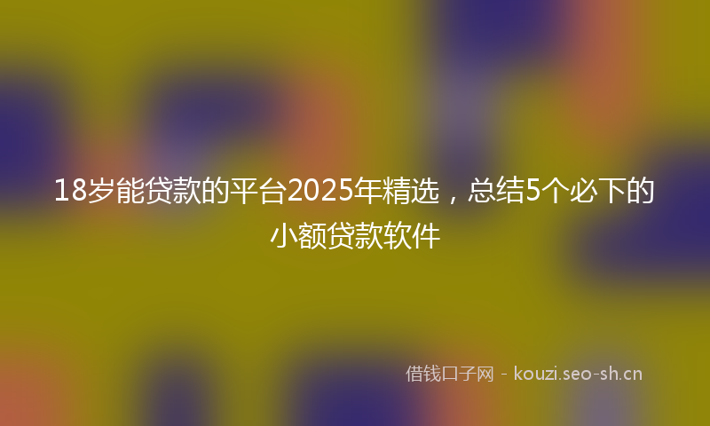 18岁能贷款的平台2025年精选，总结5个必下的小额贷款软件