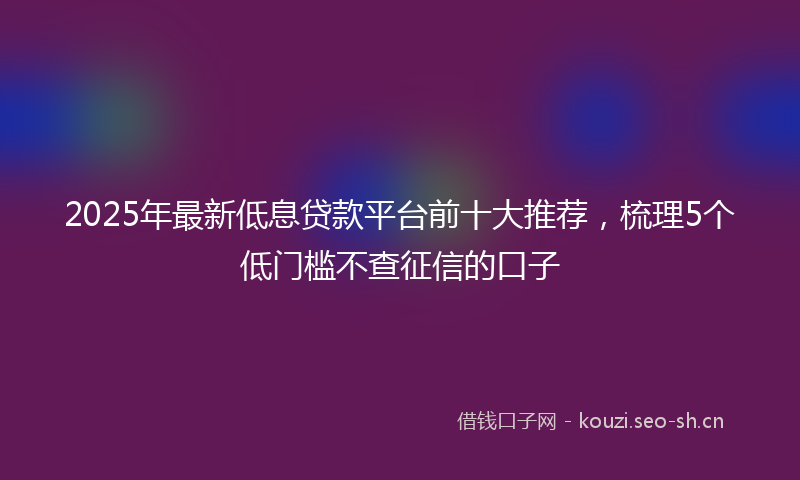 2025年最新低息贷款平台前十大推荐，梳理5个低门槛不查征信的口子