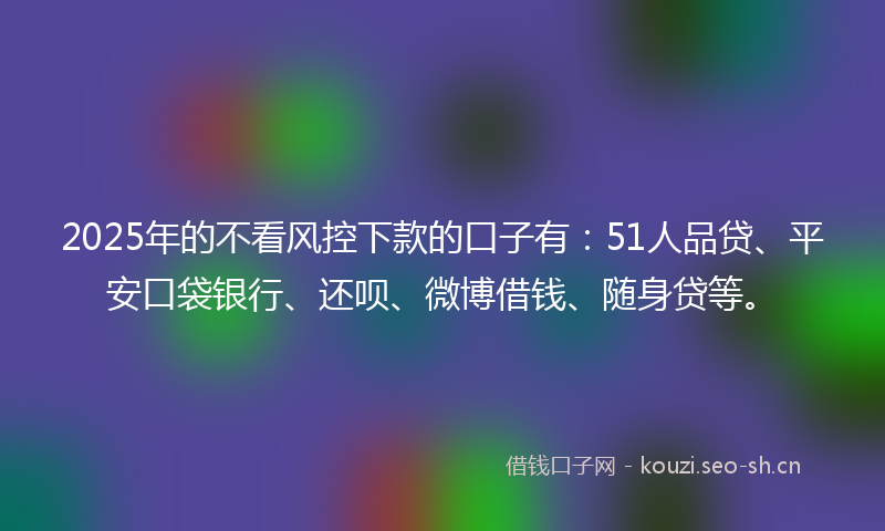 2025年的不看风控下款的口子有：51人品贷、平安口袋银行、还呗、微博借钱、随身贷等。
