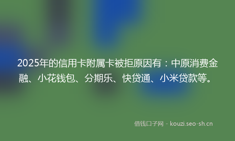 2025年的信用卡附属卡被拒原因有：中原消费金融、小花钱包、分期乐、快贷通、小米贷款等。