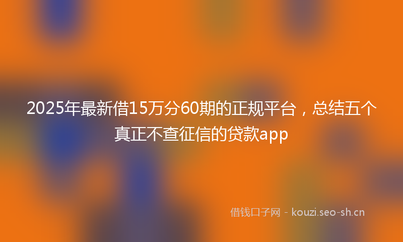 2025年最新借15万分60期的正规平台，总结五个真正不查征信的贷款app