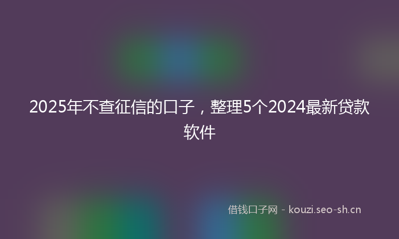 2025年不查征信的口子，整理5个2024最新贷款软件