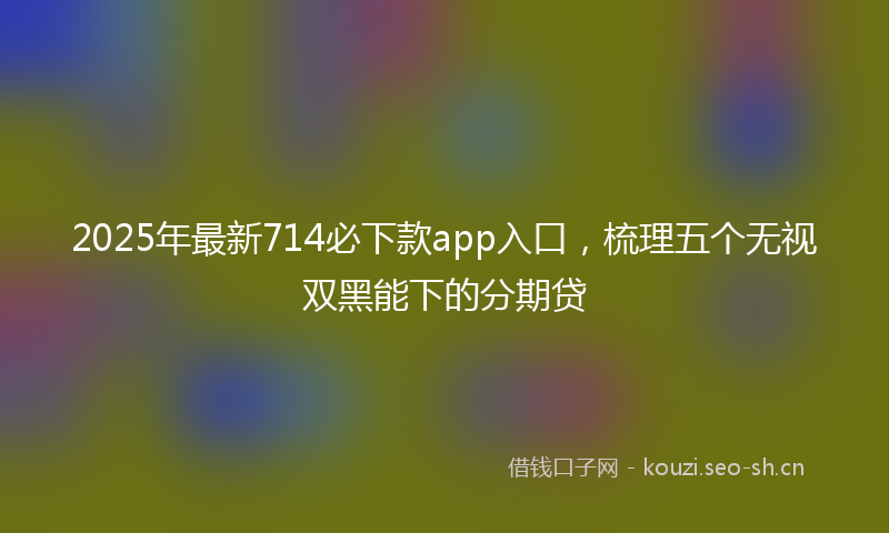 2025年最新714必下款app入口，梳理五个无视双黑能下的分期贷