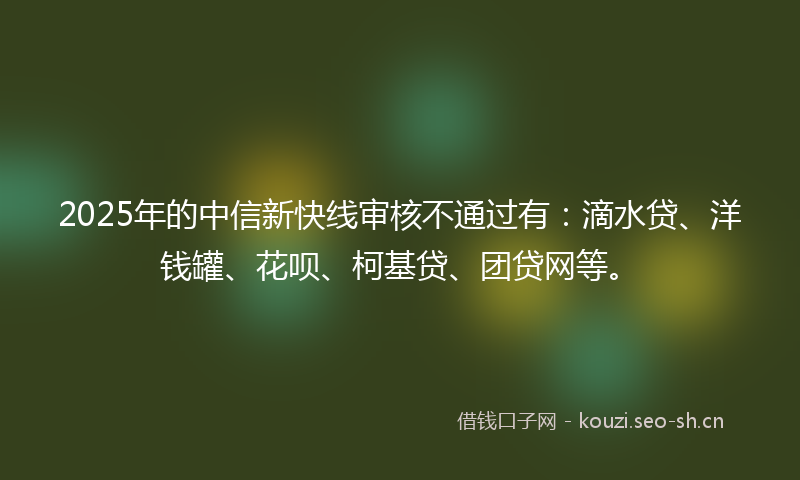 2025年的中信新快线审核不通过有：滴水贷、洋钱罐、花呗、柯基贷、团贷网等。