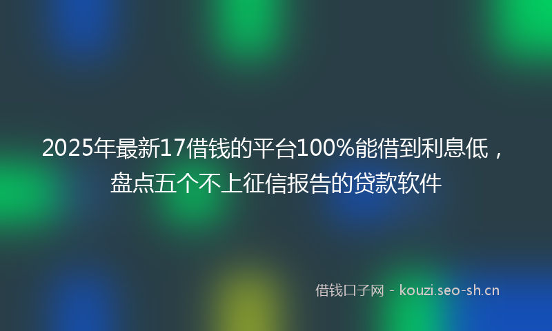 2025年最新17借钱的平台100%能借到利息低，盘点五个不上征信报告的贷款软件