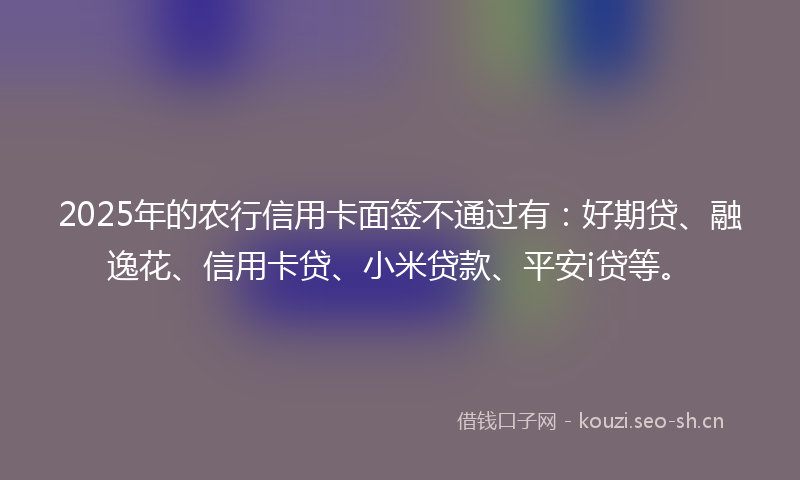 2025年的农行信用卡面签不通过有：好期贷、融逸花、信用卡贷、小米贷款、平安i贷等。
