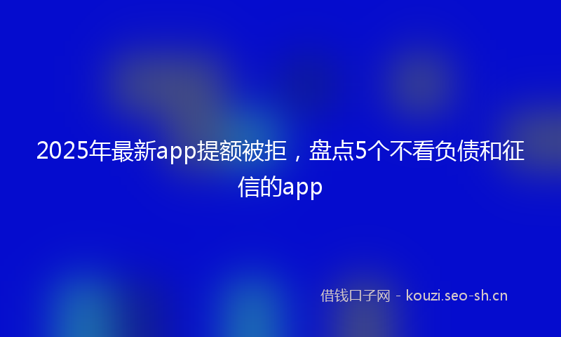 2025年最新app提额被拒，盘点5个不看负债和征信的app