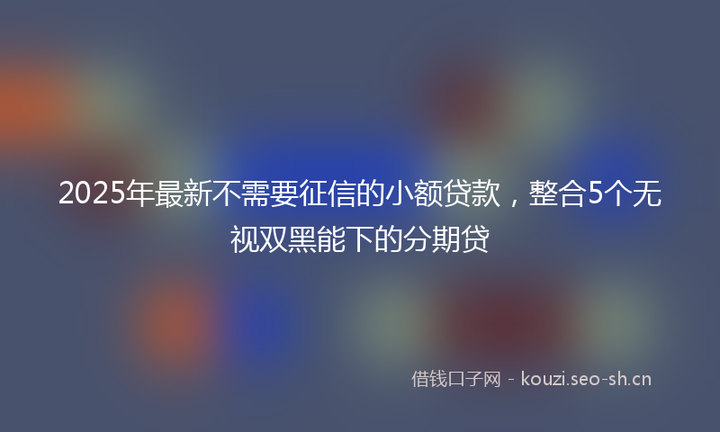 2025年最新不需要征信的小额贷款，整合5个无视双黑能下的分期贷