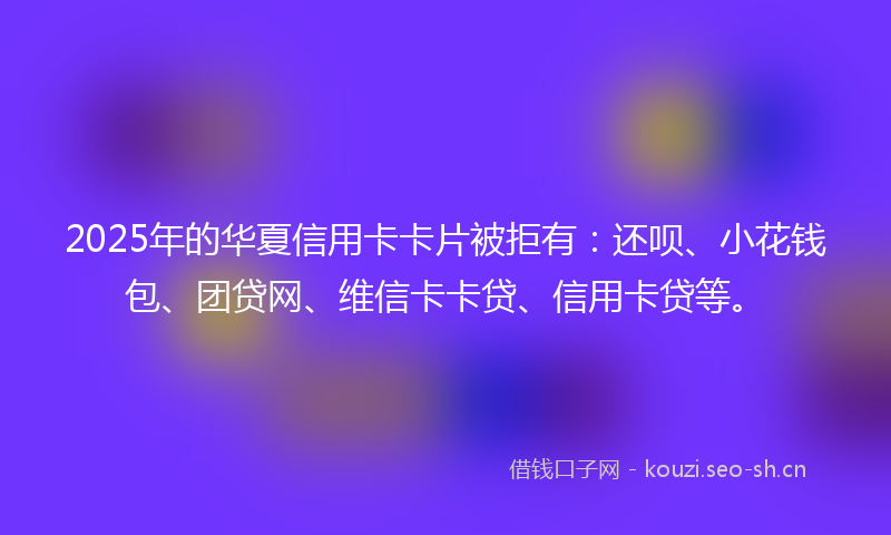 2025年的华夏信用卡卡片被拒有：还呗、小花钱包、团贷网、维信卡卡贷、信用卡贷等。