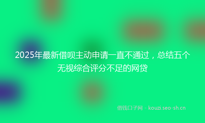 2025年最新借呗主动申请一直不通过，总结五个无视综合评分不足的网贷