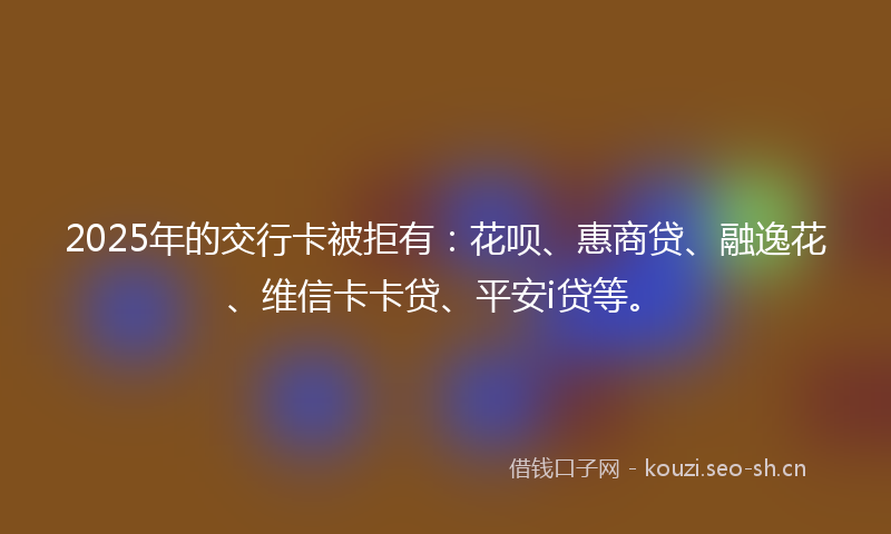 2025年的交行卡被拒有：花呗、惠商贷、融逸花、维信卡卡贷、平安i贷等。