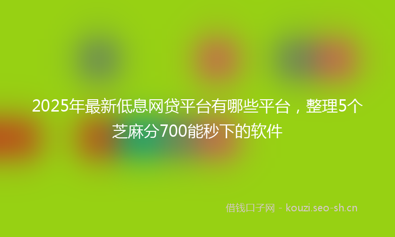 2025年最新低息网贷平台有哪些平台，整理5个芝麻分700能秒下的软件