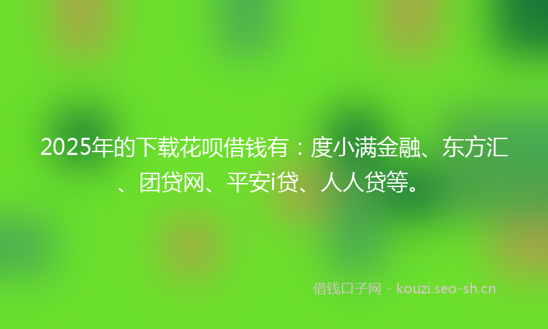 2025年的下载花呗借钱有：度小满金融、东方汇、团贷网、平安i贷、人人贷等。
