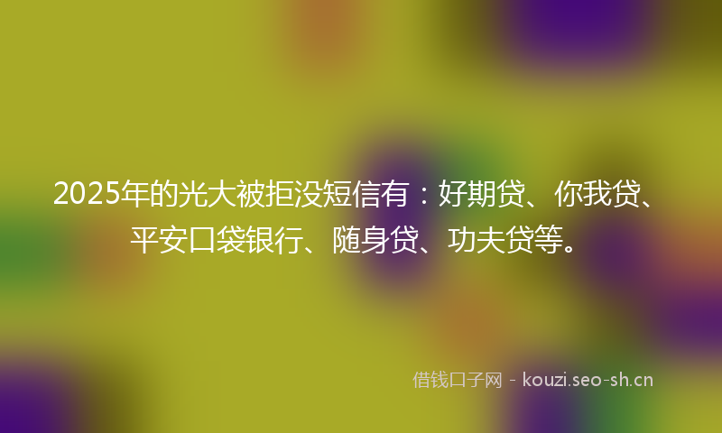 2025年的光大被拒没短信有：好期贷、你我贷、平安口袋银行、随身贷、功夫贷等。