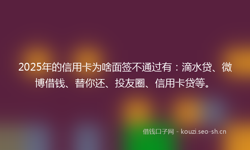 2025年的信用卡为啥面签不通过有：滴水贷、微博借钱、替你还、投友圈、信用卡贷等。