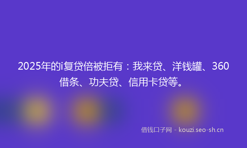 2025年的i复贷倍被拒有：我来贷、洋钱罐、360借条、功夫贷、信用卡贷等。