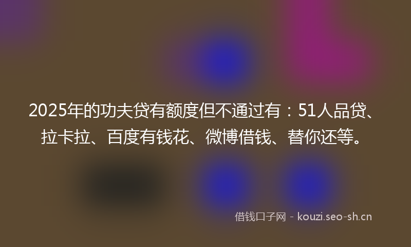 2025年的功夫贷有额度但不通过有：51人品贷、拉卡拉、百度有钱花、微博借钱、替你还等。