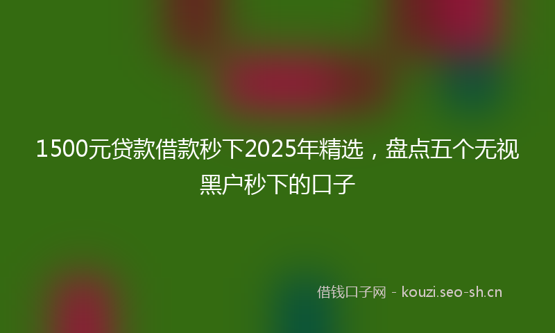 1500元贷款借款秒下2025年精选，盘点五个无视黑户秒下的口子