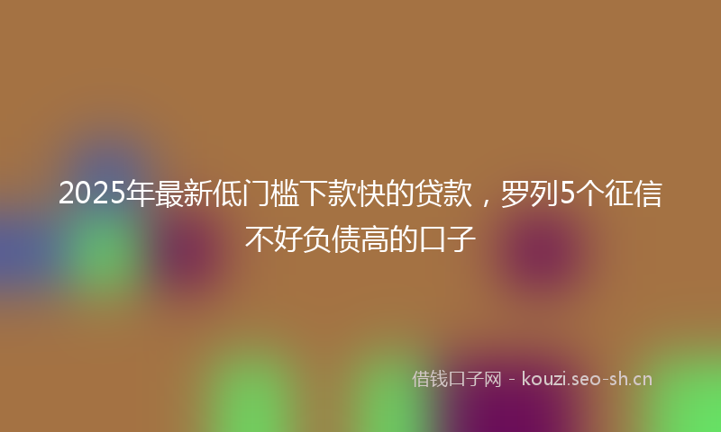 2025年最新低门槛下款快的贷款,罗列5个征信不好负债高的口子