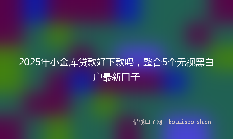 2025年小金库贷款好下款吗，整合5个无视黑白户最新口子