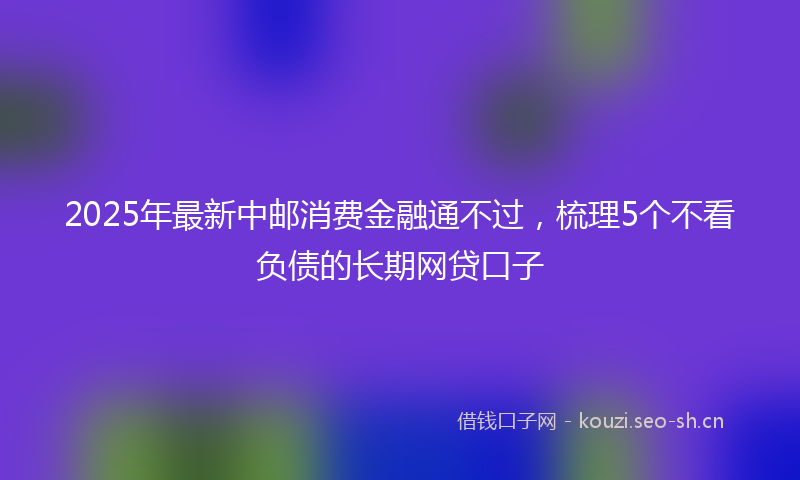 2025年最新中邮消费金融通不过，梳理5个不看负债的长期网贷口子