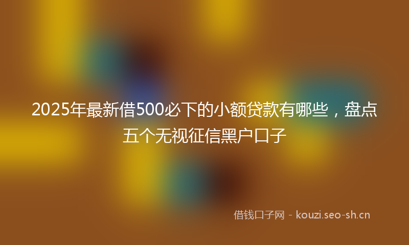 2025年最新借500必下的小额贷款有哪些，盘点五个无视征信黑户口子