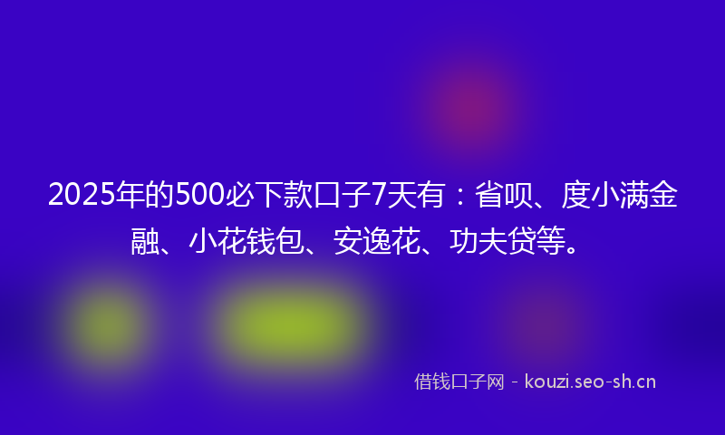 2025年的500必下款口子7天有：省呗、度小满金融、小花钱包、安逸花、功夫贷等。