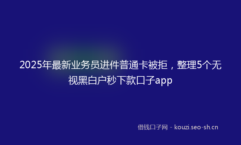 2025年最新业务员进件普通卡被拒，整理5个无视黑白户秒下款口子app
