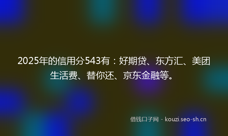 2025年的信用分543有:好期贷、东方汇、美团生活费、替你还、京东金融等。