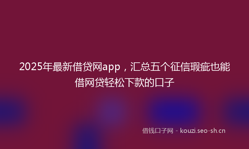 2025年最新借贷网app，汇总五个征信瑕疵也能借网贷轻松下款的口子