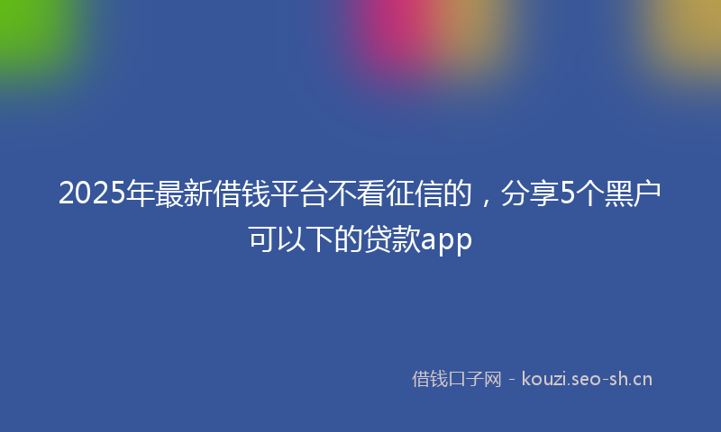 2025年最新借钱平台不看征信的，分享5个黑户可以下的贷款app