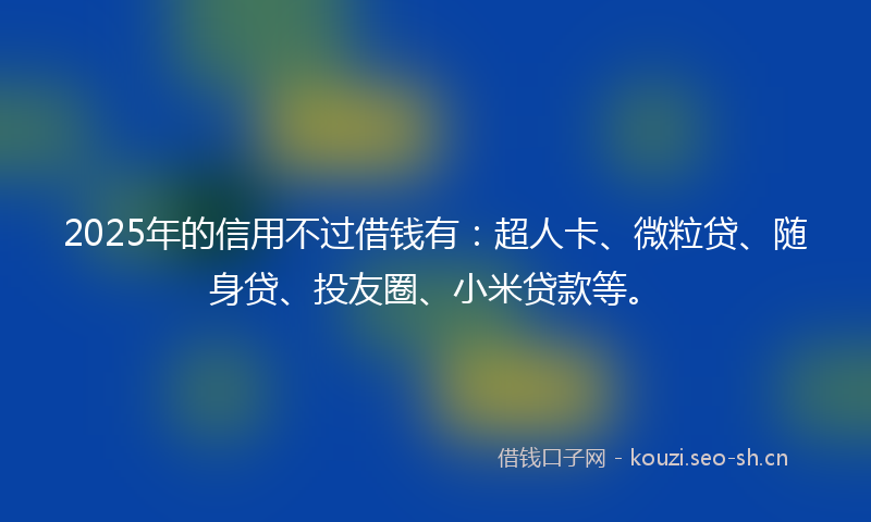 2025年的信用不过借钱有：超人卡、微粒贷、随身贷、投友圈、小米贷款等。