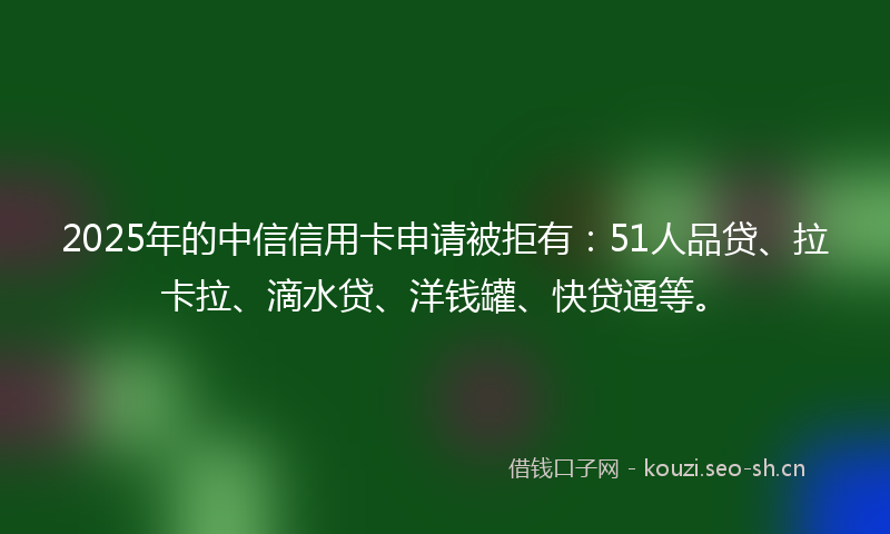 2025年的中信信用卡申请被拒有：51人品贷、拉卡拉、滴水贷、洋钱罐、快贷通等。