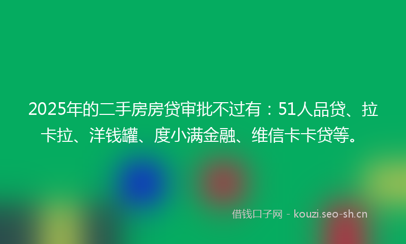 2025年的二手房房贷审批不过有：51人品贷、拉卡拉、洋钱罐、度小满金融、维信卡卡贷等。