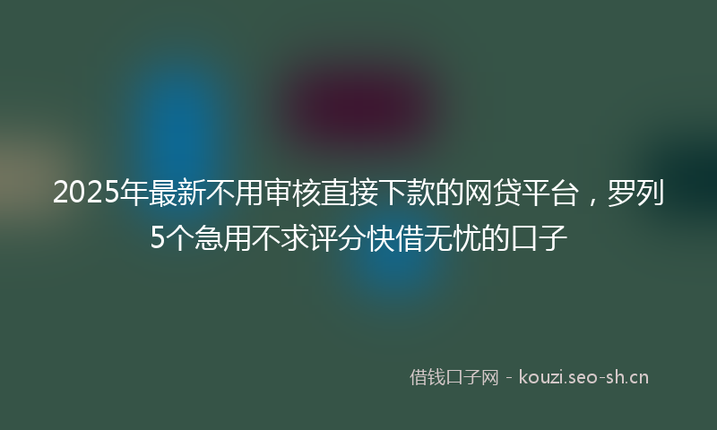 2025年最新不用审核直接下款的网贷平台，罗列5个急用不求评分快借无忧的口子