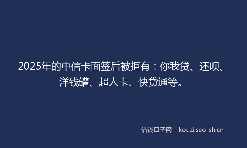 2025年的中信卡面签后被拒有：你我贷、还呗、洋钱罐、超人卡、快贷通等。