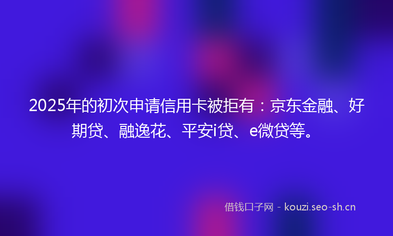 2025年的初次申请信用卡被拒有:京东金融、好期贷、融逸花、平安i贷、e微贷等。