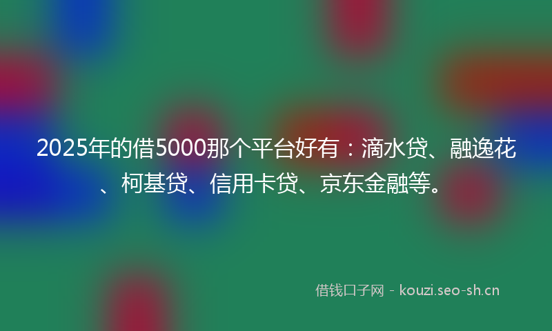 2025年的借5000那个平台好有：滴水贷、融逸花、柯基贷、信用卡贷、京东金融等。